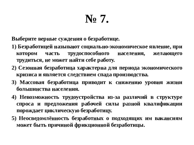 № 7. Выберите верные суждения о безработице. 1) Безработицей называют социально-экономическое явление, при котором часть трудоспособного населения, желающего трудиться, не может найти себе работу. 2) Сезонная безработица характерна для периода экономического кризиса и является следствием спада производства. 3) Массовая безработица приводит к снижению уровня жизни большинства населения. 4) Невозможность трудоустройства из-за различий в структуре спроса и предложения рабочей силы разной квалификации порождает циклическую безработицу. 5) Неосведомлённость безработных о подходящих им вакансиям может быть причиной фрикционной безработицы. 