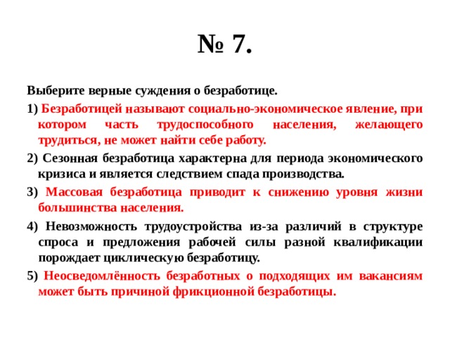 № 7. Выберите верные суждения о безработице. 1) Безработицей называют социально-экономическое явление, при котором часть трудоспособного населения, желающего трудиться, не может найти себе работу. 2) Сезонная безработица характерна для периода экономического кризиса и является следствием спада производства. 3) Массовая безработица приводит к снижению уровня жизни большинства населения. 4) Невозможность трудоустройства из-за различий в структуре спроса и предложения рабочей силы разной квалификации порождает циклическую безработицу. 5) Неосведомлённость безработных о подходящих им вакансиям может быть причиной фрикционной безработицы. 