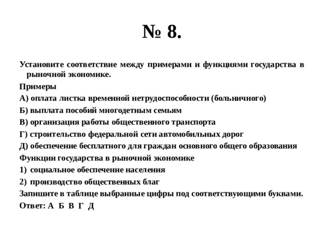 № 8. Установите соответствие между примерами и функциями государства в рыночной экономике. Примеры А) оплата листка временной нетрудоспособности (больничного) Б) выплата пособий многодетным семьям В) организация работы общественного транспорта Г) строительство федеральной сети автомобильных дорог Д) обеспечение бесплатного для граждан основного общего образования Функции государства в рыночной экономике социальное обеспечение населения производство общественных благ Запишите в таблице выбранные цифры под соответствующими буквами. Ответ: А Б В Г Д 