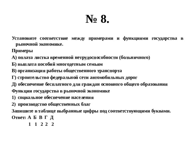 № 8. Установите соответствие между примерами и функциями государства в рыночной экономике. Примеры А) оплата листка временной нетрудоспособности (больничного) Б) выплата пособий многодетным семьям В) организация работы общественного транспорта Г) строительство федеральной сети автомобильных дорог Д) обеспечение бесплатного для граждан основного общего образования Функции государства в рыночной экономике социальное обеспечение населения производство общественных благ Запишите в таблице выбранные цифры под соответствующими буквами. Ответ: А Б В Г Д  1 1 2 2 2 