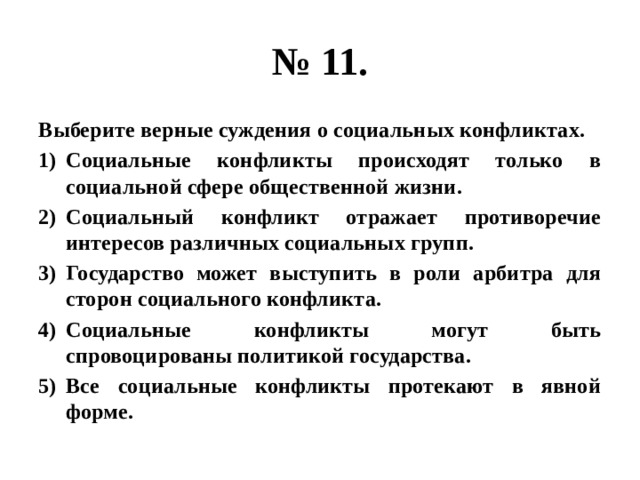 № 11. Выберите верные суждения о социальных конфликтах. Социальные конфликты происходят только в социальной сфере общественной жизни. Социальный конфликт отражает противоречие интересов различных социальных групп. Государство может выступить в роли арбитра для сторон социального конфликта. Социальные конфликты могут быть спровоцированы политикой государства. Все социальные конфликты протекают в явной форме. 