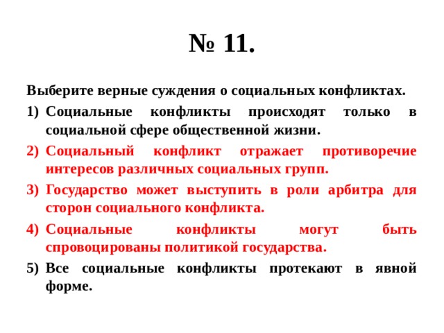 № 11. Выберите верные суждения о социальных конфликтах. Социальные конфликты происходят только в социальной сфере общественной жизни. Социальный конфликт отражает противоречие интересов различных социальных групп. Государство может выступить в роли арбитра для сторон социального конфликта. Социальные конфликты могут быть спровоцированы политикой государства. Все социальные конфликты протекают в явной форме. 