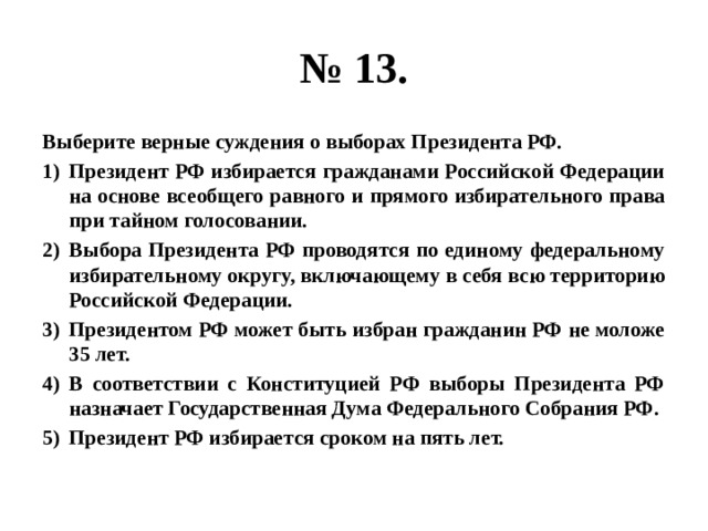 № 13. Выберите верные суждения о выборах Президента РФ. Президент РФ избирается гражданами Российской Федерации на основе всеобщего равного и прямого избирательного права при тайном голосовании. Выбора Президента РФ проводятся по единому федеральному избирательному округу, включающему в себя всю территорию Российской Федерации. Президентом РФ может быть избран гражданин РФ не моложе 35 лет. В соответствии с Конституцией РФ выборы Президента РФ назначает Государственная Дума Федерального Собрания РФ. Президент РФ избирается сроком на пять лет. 