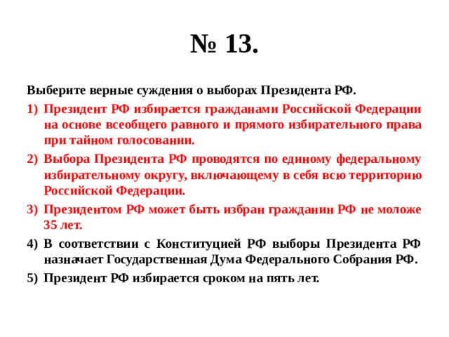 № 13. Выберите верные суждения о выборах Президента РФ. Президент РФ избирается гражданами Российской Федерации на основе всеобщего равного и прямого избирательного права при тайном голосовании. Выбора Президента РФ проводятся по единому федеральному избирательному округу, включающему в себя всю территорию Российской Федерации. Президентом РФ может быть избран гражданин РФ не моложе 35 лет. В соответствии с Конституцией РФ выборы Президента РФ назначает Государственная Дума Федерального Собрания РФ. Президент РФ избирается сроком на пять лет. 