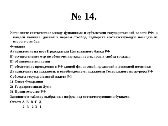 № 14. Установите соответствие между функциями и субъектами государственной власти РФ: к каждой позиции, данной в первом столбце, подберите соответствующую позицию из второго столбца. Функции А) назначение на пост Председателя Центрального банка РФ Б) осуществление мер по обеспечению законности, прав и свобод граждан В) объявление амнистии Г) обеспечение проведения в РФ единой финансовой, кредитной и денежной политики Д) назначение на должность и освобождение от должности Генерального прокурора РФ Субъекты государственной власти РФ Совет Федерации Государственная Дума Правительство РФ Запишите в таблицу выбранные цифры под соответствующими буквами. Ответ: А Б В Г Д  2 3 2 3 1 