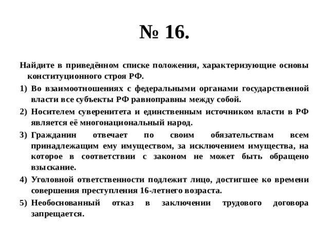 № 16. Найдите в приведённом списке положения, характеризующие основы конституционного строя РФ. Во взаимоотношениях с федеральными органами государственной власти все субъекты РФ равноправны между собой. Носителем суверенитета и единственным источником власти в РФ является её многонациональный народ. Гражданин отвечает по своим обязательствам всем принадлежащим ему имуществом, за исключением имущества, на которое в соответствии с законом не может быть обращено взыскание. Уголовной ответственности подлежит лицо, достигшее ко времени совершения преступления 16-летнего возраста. Необоснованный отказ в заключении трудового договора запрещается. 