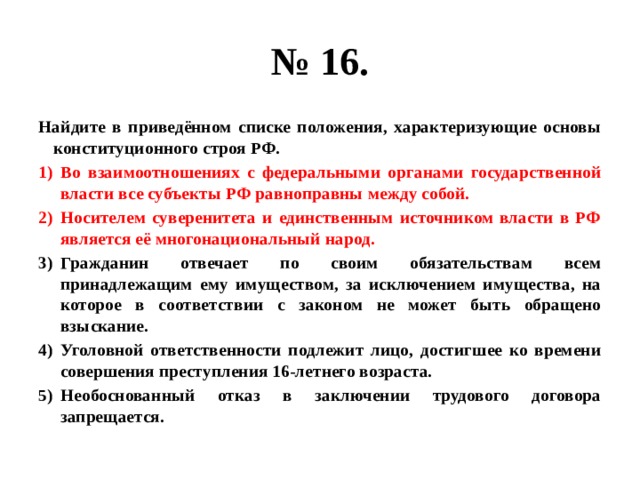 № 16. Найдите в приведённом списке положения, характеризующие основы конституционного строя РФ. Во взаимоотношениях с федеральными органами государственной власти все субъекты РФ равноправны между собой. Носителем суверенитета и единственным источником власти в РФ является её многонациональный народ. Гражданин отвечает по своим обязательствам всем принадлежащим ему имуществом, за исключением имущества, на которое в соответствии с законом не может быть обращено взыскание. Уголовной ответственности подлежит лицо, достигшее ко времени совершения преступления 16-летнего возраста. Необоснованный отказ в заключении трудового договора запрещается. 