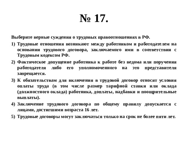 № 17. Выберите верные суждения о трудовых правоотношениях в РФ. Трудовые отношения возникают между работником и работодателем на основании трудового договора, заключаемого ими в соответствии с Трудовым кодексом РФ. Фактическое допущение работника к работе без ведома или поручения работодателя либо его уполномоченного на это представителя запрещается. К обязательствам для включения в трудовой договор относят условия оплаты труда (в том числе размер тарифной ставки или оклада (должностного оклада) работника, доплаты, надбавки и поощрительные выплаты). Заключение трудового договора по общему правилу допускается с лицами, достигшими возраста 16 лет. Трудовые договоры могут заключаться только на срок не более пяти лет. 