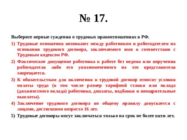 № 17. Выберите верные суждения о трудовых правоотношениях в РФ. Трудовые отношения возникают между работником и работодателем на основании трудового договора, заключаемого ими в соответствии с Трудовым кодексом РФ. Фактическое допущение работника к работе без ведома или поручения работодателя либо его уполномоченного на это представителя запрещается. К обязательствам для включения в трудовой договор относят условия оплаты труда (в том числе размер тарифной ставки или оклада (должностного оклада) работника, доплаты, надбавки и поощрительные выплаты). Заключение трудового договора по общему правилу допускается с лицами, достигшими возраста 16 лет. Трудовые договоры могут заключаться только на срок не более пяти лет. 