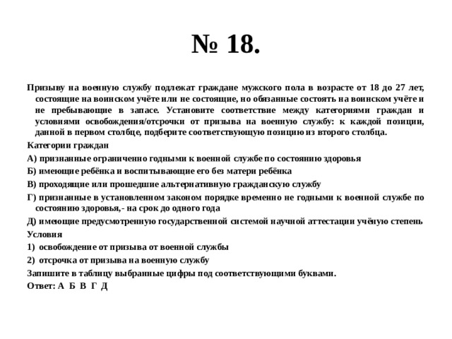 № 18. Призыву на военную службу подлежат граждане мужского пола в возрасте от 18 до 27 лет, состоящие на воинском учёте или не состоящие, но обязанные состоять на воинском учёте и не пребывающие в запасе. Установите соответствие между категориями граждан и условиями освобождения/отсрочки от призыва на военную службу: к каждой позиции, данной в первом столбце, подберите соответствующую позицию из второго столбца. Категории граждан А) признанные ограниченно годными к военной службе по состоянию здоровья Б) имеющие ребёнка и воспитывающие его без матери ребёнка В) проходящие или прошедшие альтернативную гражданскую службу Г) признанные в установленном законом порядке временно не годными к военной службе по состоянию здоровья,- на срок до одного года Д) имеющие предусмотренную государственной системой научной аттестации учёную степень Условия освобождение от призыва от военной службы отсрочка от призыва на военную службу Запишите в таблицу выбранные цифры под соответствующими буквами. Ответ: А Б В Г Д 