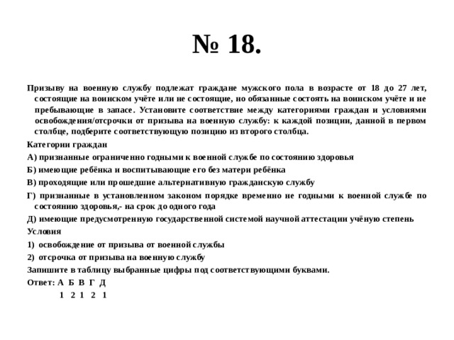 № 18. Призыву на военную службу подлежат граждане мужского пола в возрасте от 18 до 27 лет, состоящие на воинском учёте или не состоящие, но обязанные состоять на воинском учёте и не пребывающие в запасе. Установите соответствие между категориями граждан и условиями освобождения/отсрочки от призыва на военную службу: к каждой позиции, данной в первом столбце, подберите соответствующую позицию из второго столбца. Категории граждан А) признанные ограниченно годными к военной службе по состоянию здоровья Б) имеющие ребёнка и воспитывающие его без матери ребёнка В) проходящие или прошедшие альтернативную гражданскую службу Г) признанные в установленном законом порядке временно не годными к военной службе по состоянию здоровья,- на срок до одного года Д) имеющие предусмотренную государственной системой научной аттестации учёную степень Условия освобождение от призыва от военной службы отсрочка от призыва на военную службу Запишите в таблицу выбранные цифры под соответствующими буквами. Ответ: А Б В Г Д  1 2 1 2 1 