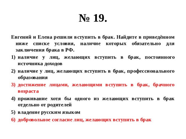 № 19. Евгений и Елена решили вступить в брак. Найдите в приведённом ниже списке условия, наличие которых обязательно для заключения брака в РФ. наличие у лиц, желающих вступить в брак, постоянного источника доходов наличие у лиц, желающих вступить в брак, профессионального образования достижение лицами, желающими вступить в брак, брачного возраста проживание хотя бы одного из желающих вступить в брак отдельно от родителей владение русским языком добровольное согласие лиц, желающих вступить в брак 