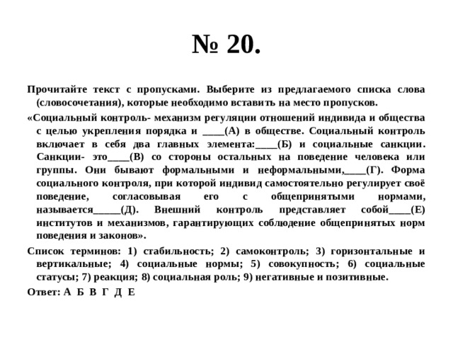 № 20. Прочитайте текст с пропусками. Выберите из предлагаемого списка слова (словосочетания), которые необходимо вставить на место пропусков. «Социальный контроль- механизм регуляции отношений индивида и общества с целью укрепления порядка и ____(А) в обществе. Социальный контроль включает в себя два главных элемента:____(Б) и социальные санкции. Санкции- это____(В) со стороны остальных на поведение человека или группы. Они бывают формальными и неформальными,____(Г). Форма социального контроля, при которой индивид самостоятельно регулирует своё поведение, согласовывая его с общепринятыми нормами, называется_____(Д). Внешний контроль представляет собой____(Е) институтов и механизмов, гарантирующих соблюдение общепринятых норм поведения и законов». Список терминов: 1) стабильность; 2) самоконтроль; 3) горизонтальные и вертикальные; 4) социальные нормы; 5) совокупность; 6) социальные статусы; 7) реакция; 8) социальная роль; 9) негативные и позитивные. Ответ: А Б В Г Д Е 