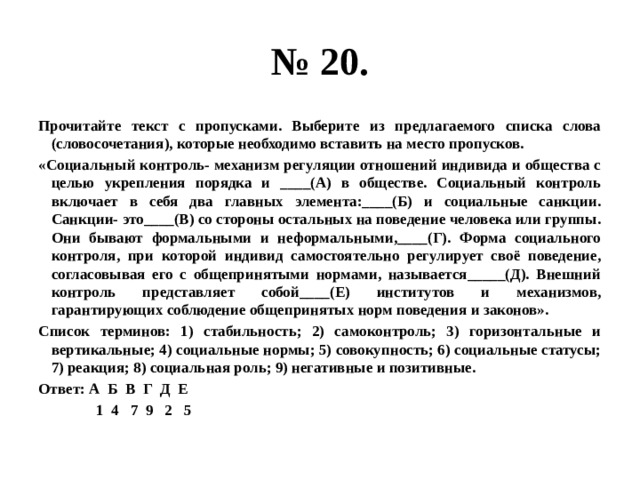 № 20. Прочитайте текст с пропусками. Выберите из предлагаемого списка слова (словосочетания), которые необходимо вставить на место пропусков. «Социальный контроль- механизм регуляции отношений индивида и общества с целью укрепления порядка и ____(А) в обществе. Социальный контроль включает в себя два главных элемента:____(Б) и социальные санкции. Санкции- это____(В) со стороны остальных на поведение человека или группы. Они бывают формальными и неформальными,____(Г). Форма социального контроля, при которой индивид самостоятельно регулирует своё поведение, согласовывая его с общепринятыми нормами, называется_____(Д). Внешний контроль представляет собой____(Е) институтов и механизмов, гарантирующих соблюдение общепринятых норм поведения и законов». Список терминов: 1) стабильность; 2) самоконтроль; 3) горизонтальные и вертикальные; 4) социальные нормы; 5) совокупность; 6) социальные статусы; 7) реакция; 8) социальная роль; 9) негативные и позитивные. Ответ: А Б В Г Д Е  1 4 7 9 2 5 