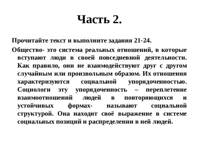 Часть 2. Прочитайте текст и выполните задания 21-24. Общество- это система реальных отношений, в которые вступают люди в своей повседневной деятельности. Как правило, они не взаимодействуют друг с другом случайным или произвольным образом. Их отношения характеризуются социальной упорядоченностью. Социологи эту упорядоченность – переплетение взаимоотношений людей в повторяющихся и устойчивых формах- называют социальной структурой. Она находит своё выражение в системе социальных позиций и распределении в ней людей. 