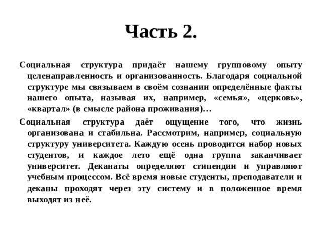 Часть 2. Социальная структура придаёт нашему групповому опыту целенаправленность и организованность. Благодаря социальной структуре мы связываем в своём сознании определённые факты нашего опыта, называя их, например, «семья», «церковь», «квартал» (в смысле района проживания)… Социальная структура даёт ощущение того, что жизнь организована и стабильна. Рассмотрим, например, социальную структуру университета. Каждую осень проводится набор новых студентов, и каждое лето ещё одна группа заканчивает университет. Деканаты определяют стипендии и управляют учебным процессом. Всё время новые студенты, преподаватели и деканы проходят через эту систему и в положенное время выходят из неё. 