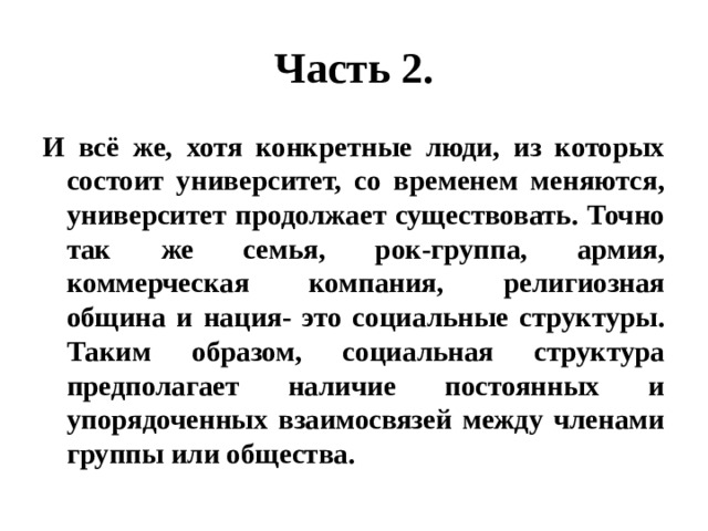 Часть 2. И всё же, хотя конкретные люди, из которых состоит университет, со временем меняются, университет продолжает существовать. Точно так же семья, рок-группа, армия, коммерческая компания, религиозная община и нация- это социальные структуры. Таким образом, социальная структура предполагает наличие постоянных и упорядоченных взаимосвязей между членами группы или общества. 