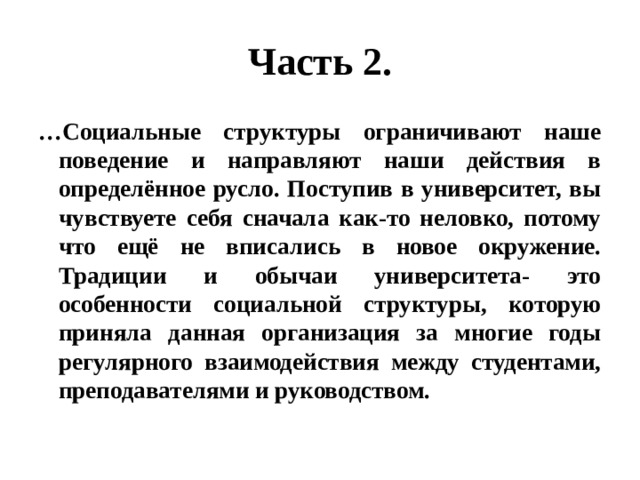 Часть 2. … Социальные структуры ограничивают наше поведение и направляют наши действия в определённое русло. Поступив в университет, вы чувствуете себя сначала как-то неловко, потому что ещё не вписались в новое окружение. Традиции и обычаи университета- это особенности социальной структуры, которую приняла данная организация за многие годы регулярного взаимодействия между студентами, преподавателями и руководством. 