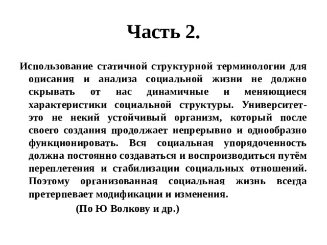 Часть 2. Использование статичной структурной терминологии для описания и анализа социальной жизни не должно скрывать от нас динамичные и меняющиеся характеристики социальной структуры. Университет- это не некий устойчивый организм, который после своего создания продолжает непрерывно и однообразно функционировать. Вся социальная упорядоченность должна постоянно создаваться и воспроизводиться путём переплетения и стабилизации социальных отношений. Поэтому организованная социальная жизнь всегда претерпевает модификации и изменения.  (По Ю Волкову и др.) 