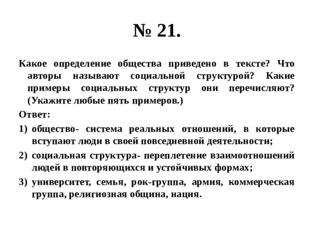 № 21. Какое определение общества приведено в тексте? Что авторы называют социальной структурой? Какие примеры социальных структур они перечисляют? (Укажите любые пять примеров.) Ответ: общество- система реальных отношений, в которые вступают люди в своей повседневной деятельности; социальная структура- переплетение взаимоотношений людей в повторяющихся и устойчивых формах; университет, семья, рок-группа, армия, коммерческая группа, религиозная община, нация. 