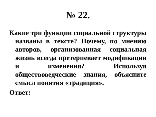 № 22. Какие три функции социальной структуры названы в тексте? Почему, по мнению авторов, организованная социальная жизнь всегда претерпевает модификации и изменения? Используя обществоведческие знания, объясните смысл понятия «традиция». Ответ: 