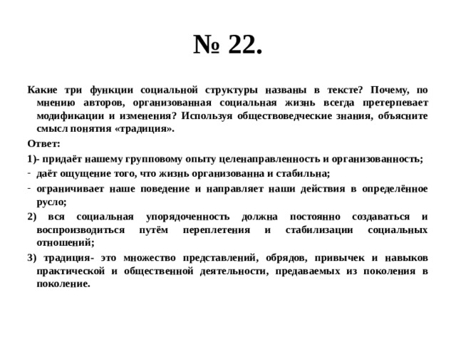 № 22. Какие три функции социальной структуры названы в тексте? Почему, по мнению авторов, организованная социальная жизнь всегда претерпевает модификации и изменения? Используя обществоведческие знания, объясните смысл понятия «традиция». Ответ: 1)- придаёт нашему групповому опыту целенаправленность и организованность; даёт ощущение того, что жизнь организованна и стабильна; ограничивает наше поведение и направляет наши действия в определённое русло; 2) вся социальная упорядоченность должна постоянно создаваться и воспроизводиться путём переплетения и стабилизации социальных отношений; 3) традиция- это множество представлений, обрядов, привычек и навыков практической и общественной деятельности, предаваемых из поколения в поколение. 