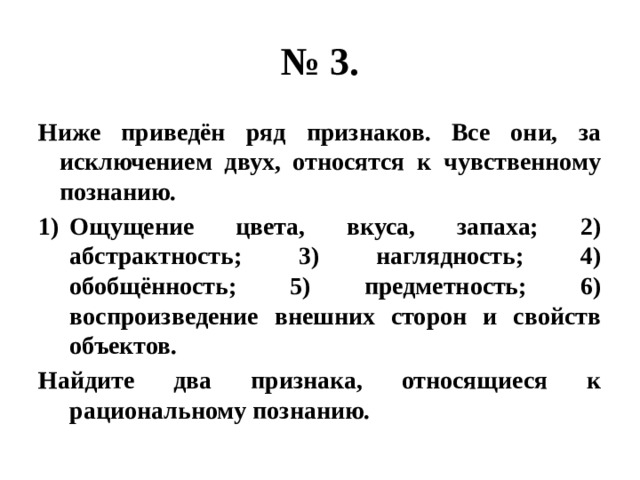 № 3. Ниже приведён ряд признаков. Все они, за исключением двух, относятся к чувственному познанию. Ощущение цвета, вкуса, запаха; 2) абстрактность; 3) наглядность; 4) обобщённость; 5) предметность; 6) воспроизведение внешних сторон и свойств объектов. Найдите два признака, относящиеся к рациональному познанию. 