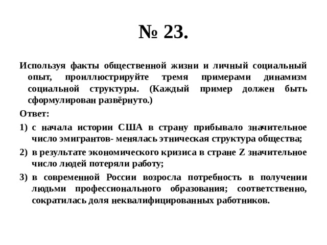 № 23. Используя факты общественной жизни и личный социальный опыт, проиллюстрируйте тремя примерами динамизм социальной структуры. (Каждый пример должен быть сформулирован развёрнуто.) Ответ: с начала истории США в страну прибывало значительное число эмигрантов- менялась этническая структура общества; в результате экономического кризиса в стране Z значительное число людей потеряли работу; в современной России возросла потребность в получении людьми профессионального образования; соответственно, сократилась доля неквалифицированных работников. 