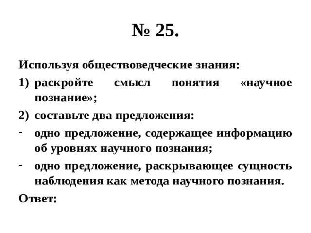 № 25. Используя обществоведческие знания: раскройте смысл понятия «научное познание»; составьте два предложения: одно предложение, содержащее информацию об уровнях научного познания; одно предложение, раскрывающее сущность наблюдения как метода научного познания. Ответ: 