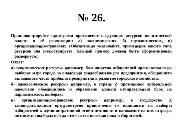 № 26. Проиллюстрируйте примерами применение следующих ресурсов политической власти в её реализации: а) экономических, б) идеологических, в) организационно-правовых. (Обязательно указывайте, применение какого типа ресурсов Вы иллюстрируете. Каждый пример должен быть сформулирован развёрнуто.) Ответ: а) экономические ресурсы- например, большинство избирателей проголосовали на выборах мэра города за владельца градообразующего предприятия, обещавшего вкладывать часть прибыли предприятия в развитие городского хозяйства; б) идеологические ресурсы- например, в стране Z противники либеральной идеологии объединились и образовали единый избирательный блок на парламентских выборах; в) организационно-правовые ресурсы- например, в государстве Z законодательством предусмотрено привлечение не явившихся на выборы избирателей к административной ответственности и наложение на них штрафа, поэтому на выборах всегда отмечается высокая явка избирателей. 