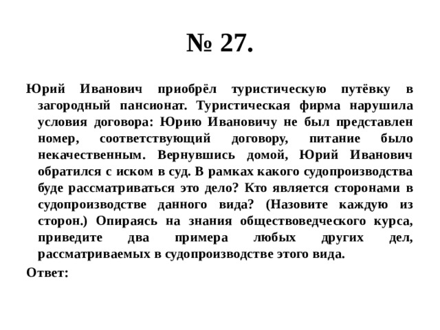 № 27. Юрий Иванович приобрёл туристическую путёвку в загородный пансионат. Туристическая фирма нарушила условия договора: Юрию Ивановичу не был представлен номер, соответствующий договору, питание было некачественным. Вернувшись домой, Юрий Иванович обратился с иском в суд. В рамках какого судопроизводства буде рассматриваться это дело? Кто является сторонами в судопроизводстве данного вида? (Назовите каждую из сторон.) Опираясь на знания обществоведческого курса, приведите два примера любых других дел, рассматриваемых в судопроизводстве этого вида. Ответ: 