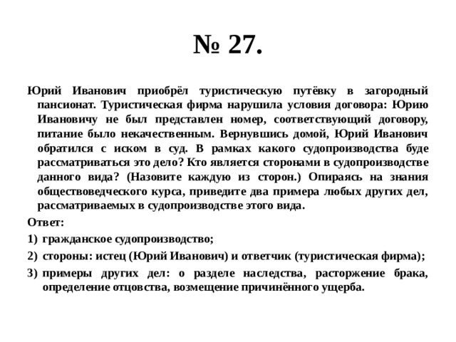 № 27. Юрий Иванович приобрёл туристическую путёвку в загородный пансионат. Туристическая фирма нарушила условия договора: Юрию Ивановичу не был представлен номер, соответствующий договору, питание было некачественным. Вернувшись домой, Юрий Иванович обратился с иском в суд. В рамках какого судопроизводства буде рассматриваться это дело? Кто является сторонами в судопроизводстве данного вида? (Назовите каждую из сторон.) Опираясь на знания обществоведческого курса, приведите два примера любых других дел, рассматриваемых в судопроизводстве этого вида. Ответ: гражданское судопроизводство; стороны: истец (Юрий Иванович) и ответчик (туристическая фирма); примеры других дел: о разделе наследства, расторжение брака, определение отцовства, возмещение причинённого ущерба. 