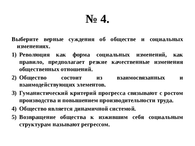 № 4. Выберите верные суждения об обществе и социальных изменениях. Революция как форма социальных изменений, как правило, предполагает резкие качественные изменения общественных отношений. Общество состоит из взаимосвязанных и взаимодействующих элементов. Гуманистический критерий прогресса связывают с ростом производства и повышением производительности труда. Общество является динамичной системой. Возвращение общества к изжившим себя социальным структурам называют регрессом. 