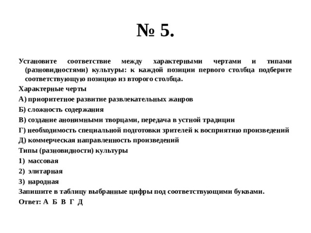 № 5. Установите соответствие между характерными чертами и типами (разновидностями) культуры: к каждой позиции первого столбца подберите соответствующую позицию из второго столбца. Характерные черты А) приоритетное развитие развлекательных жанров Б) сложность содержания В) создание анонимными творцами, передача в устной традиции Г) необходимость специальной подготовки зрителей к восприятию произведений Д) коммерческая направленность произведений Типы (разновидности) культуры массовая элитарная народная Запишите в таблицу выбранные цифры под соответствующими буквами. Ответ: А Б В Г Д 