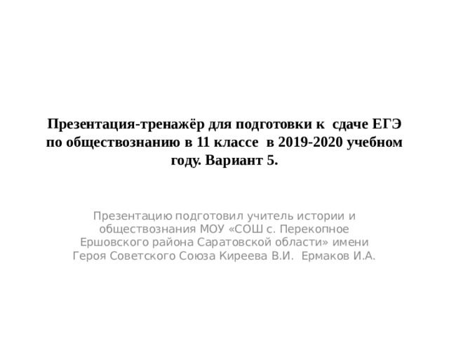 Презентация-тренажёр для подготовки к сдаче ЕГЭ по обществознанию в 11 классе в 2019-2020 учебном году. Вариант 5. Презентацию подготовил учитель истории и обществознания МОУ «СОШ с. Перекопное Ершовского района Саратовской области» имени Героя Советского Союза Киреева В.И. Ермаков И.А. 