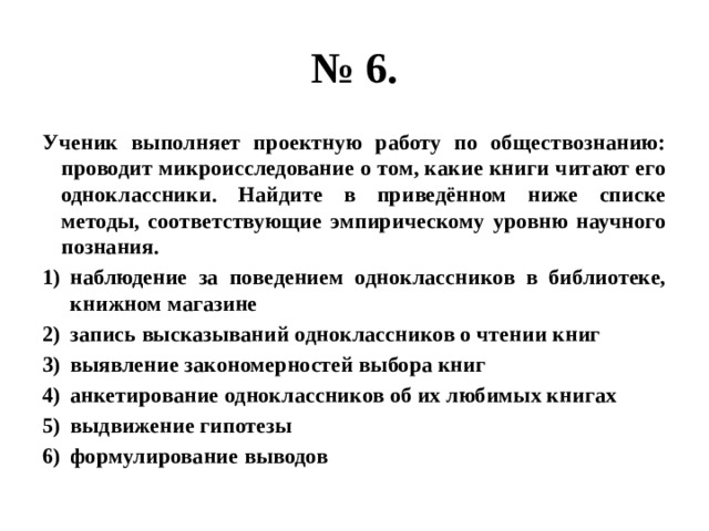 № 6. Ученик выполняет проектную работу по обществознанию: проводит микроисследование о том, какие книги читают его одноклассники. Найдите в приведённом ниже списке методы, соответствующие эмпирическому уровню научного познания. наблюдение за поведением одноклассников в библиотеке, книжном магазине запись высказываний одноклассников о чтении книг выявление закономерностей выбора книг анкетирование одноклассников об их любимых книгах выдвижение гипотезы формулирование выводов 