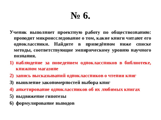 № 6. Ученик выполняет проектную работу по обществознанию: проводит микроисследование о том, какие книги читают его одноклассники. Найдите в приведённом ниже списке методы, соответствующие эмпирическому уровню научного познания. наблюдение за поведением одноклассников в библиотеке, книжном магазине запись высказываний одноклассников о чтении книг выявление закономерностей выбора книг анкетирование одноклассников об их любимых книгах выдвижение гипотезы формулирование выводов 