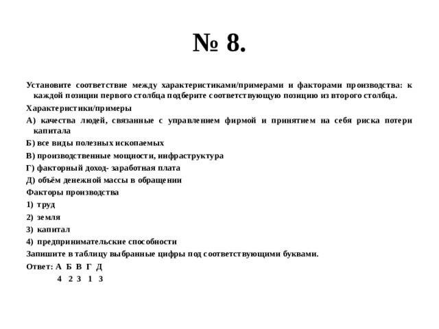 № 8. Установите соответствие между характеристиками/примерами и факторами производства: к каждой позиции первого столбца подберите соответствующую позицию из второго столбца. Характеристики/примеры А) качества людей, связанные с управлением фирмой и принятием на себя риска потери капитала Б) все виды полезных ископаемых В) производственные мощности, инфраструктура Г) факторный доход- заработная плата Д) объём денежной массы в обращении Факторы производства труд земля капитал предпринимательские способности Запишите в таблицу выбранные цифры под соответствующими буквами. Ответ: А Б В Г Д  4 2 3 1 3 