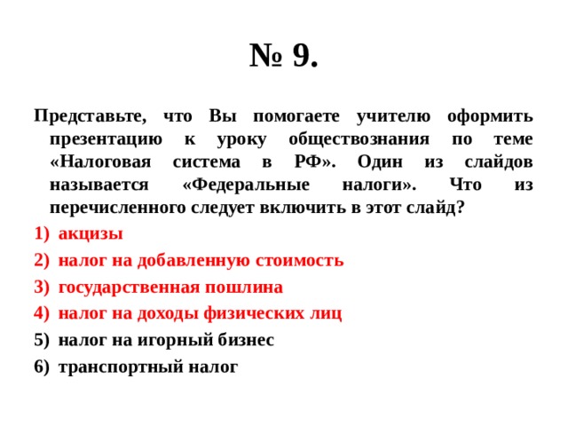 № 9. Представьте, что Вы помогаете учителю оформить презентацию к уроку обществознания по теме «Налоговая система в РФ». Один из слайдов называется «Федеральные налоги». Что из перечисленного следует включить в этот слайд? акцизы налог на добавленную стоимость государственная пошлина налог на доходы физических лиц налог на игорный бизнес транспортный налог 