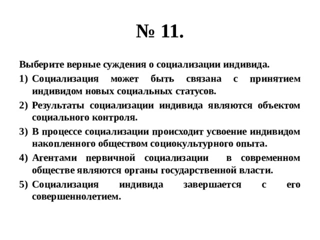 № 11. Выберите верные суждения о социализации индивида. Социализация может быть связана с принятием индивидом новых социальных статусов. Результаты социализации индивида являются объектом социального контроля. В процессе социализации происходит усвоение индивидом накопленного обществом социокультурного опыта. Агентами первичной социализации в современном обществе являются органы государственной власти. Социализация индивида завершается с его совершеннолетием. 