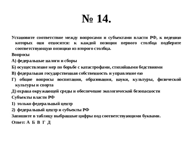 № 14. Установите соответствие между вопросами и субъектами власти РФ, к ведению которых они относятся: к каждой позиции первого столбца подберите соответствующую позицию из второго столбца. Вопросы А) федеральные налоги и сборы Б) осуществление мер по борьбе с катастрофами, стихийными бедствиями В) федеральная государственная собственность и управление ею Г) общие вопросы воспитания, образования, науки, культуры, физической культуры и спорта Д) охрана окружающей среды и обеспечение экологической безопасности Субъекты власти РФ только федеральный центр федеральный центр и субъекты РФ Запишите в таблицу выбранные цифры под соответствующими буквами. Ответ: А Б В Г Д 