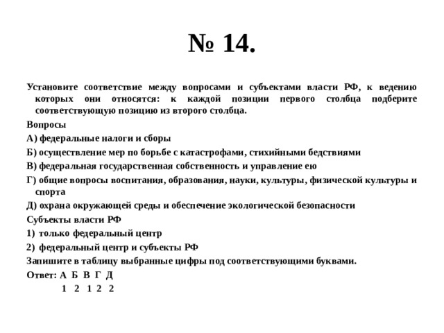 № 14. Установите соответствие между вопросами и субъектами власти РФ, к ведению которых они относятся: к каждой позиции первого столбца подберите соответствующую позицию из второго столбца. Вопросы А) федеральные налоги и сборы Б) осуществление мер по борьбе с катастрофами, стихийными бедствиями В) федеральная государственная собственность и управление ею Г) общие вопросы воспитания, образования, науки, культуры, физической культуры и спорта Д) охрана окружающей среды и обеспечение экологической безопасности Субъекты власти РФ только федеральный центр федеральный центр и субъекты РФ Запишите в таблицу выбранные цифры под соответствующими буквами. Ответ: А Б В Г Д  1 2 1 2 2 