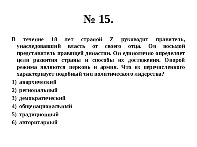 № 15. В течение 18 лет страной Z руководит правитель, унаследовавший власть от своего отца. Он восьмой представитель правящей династии. Он единолично определяет цели развития страны и способы их достижения. Опорой режима являются церковь и армия. Что из перечисленного характеризует подобный тип политического лидерства? анархический региональный демократический общенациональный традиционный авторитарный 