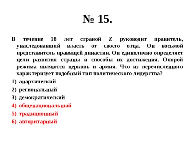 № 15. В течение 18 лет страной Z руководит правитель, унаследовавший власть от своего отца. Он восьмой представитель правящей династии. Он единолично определяет цели развития страны и способы их достижения. Опорой режима являются церковь и армия. Что из перечисленного характеризует подобный тип политического лидерства? анархический региональный демократический общенациональный традиционный авторитарный 