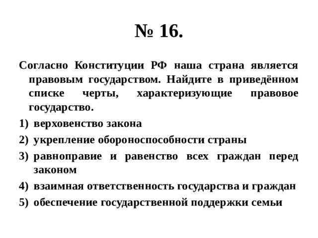 № 16. Согласно Конституции РФ наша страна является правовым государством. Найдите в приведённом списке черты, характеризующие правовое государство. верховенство закона укрепление обороноспособности страны равноправие и равенство всех граждан перед законом взаимная ответственность государства и граждан обеспечение государственной поддержки семьи 