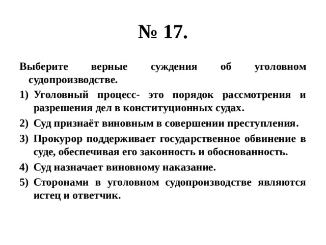 № 17. Выберите верные суждения об уголовном судопроизводстве. Уголовный процесс- это порядок рассмотрения и разрешения дел в конституционных судах. Суд признаёт виновным в совершении преступления. Прокурор поддерживает государственное обвинение в суде, обеспечивая его законность и обоснованность. Суд назначает виновному наказание. Сторонами в уголовном судопроизводстве являются истец и ответчик. 