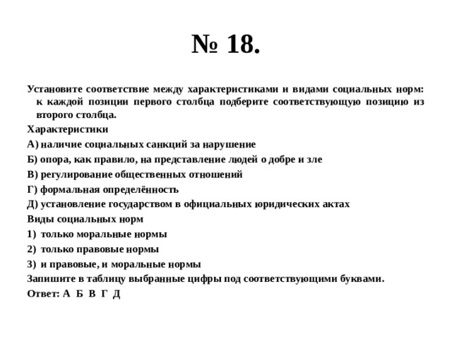 № 18. Установите соответствие между характеристиками и видами социальных норм: к каждой позиции первого столбца подберите соответствующую позицию из второго столбца. Характеристики А) наличие социальных санкций за нарушение Б) опора, как правило, на представление людей о добре и зле В) регулирование общественных отношений Г) формальная определённость Д) установление государством в официальных юридических актах Виды социальных норм только моральные нормы только правовые нормы и правовые, и моральные нормы Запишите в таблицу выбранные цифры под соответствующими буквами. Ответ: А Б В Г Д 