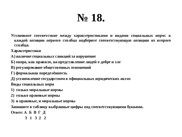 № 18. Установите соответствие между характеристиками и видами социальных норм: к каждой позиции первого столбца подберите соответствующую позицию из второго столбца. Характеристики А) наличие социальных санкций за нарушение Б) опора, как правило, на представление людей о добре и зле В) регулирование общественных отношений Г) формальная определённость Д) установление государством в официальных юридических актах Виды социальных норм только моральные нормы только правовые нормы и правовые, и моральные нормы Запишите в таблицу выбранные цифры под соответствующими буквами. Ответ: А Б В Г Д  3 1 3 2 2 