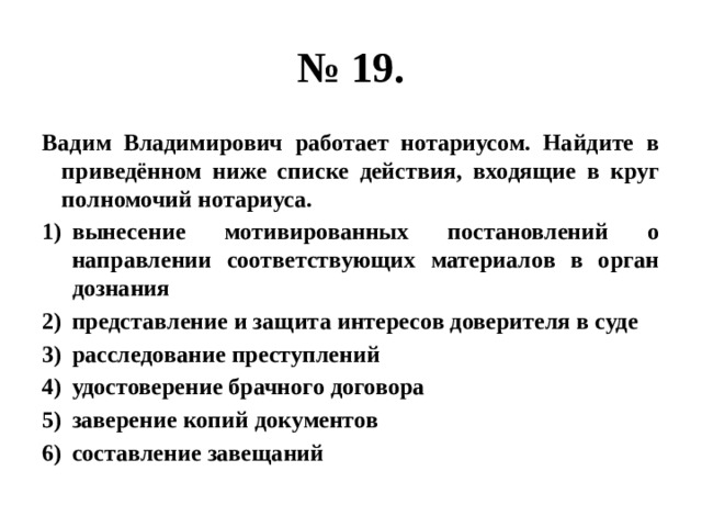 № 19. Вадим Владимирович работает нотариусом. Найдите в приведённом ниже списке действия, входящие в круг полномочий нотариуса. вынесение мотивированных постановлений о направлении соответствующих материалов в орган дознания представление и защита интересов доверителя в суде расследование преступлений удостоверение брачного договора заверение копий документов составление завещаний 