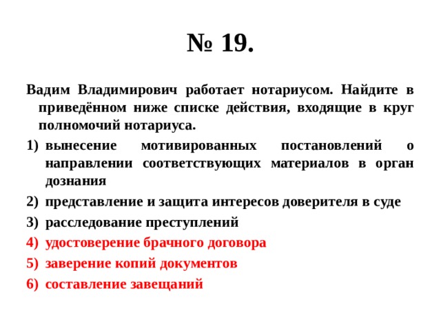 № 19. Вадим Владимирович работает нотариусом. Найдите в приведённом ниже списке действия, входящие в круг полномочий нотариуса. вынесение мотивированных постановлений о направлении соответствующих материалов в орган дознания представление и защита интересов доверителя в суде расследование преступлений удостоверение брачного договора заверение копий документов составление завещаний 